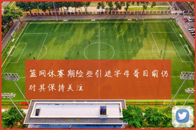 篮网休赛期险些引进字母哥目前仍对其保持关注