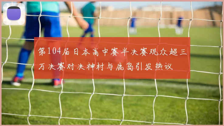 第104届日本高中赛半决赛观众超三万决赛对决神村与鹿岛引发热议