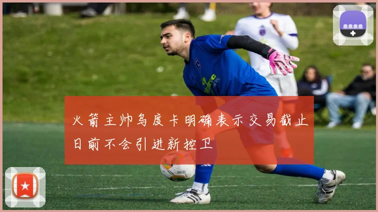火箭主帅乌度卡明确表示交易截止日前不会引进新控卫