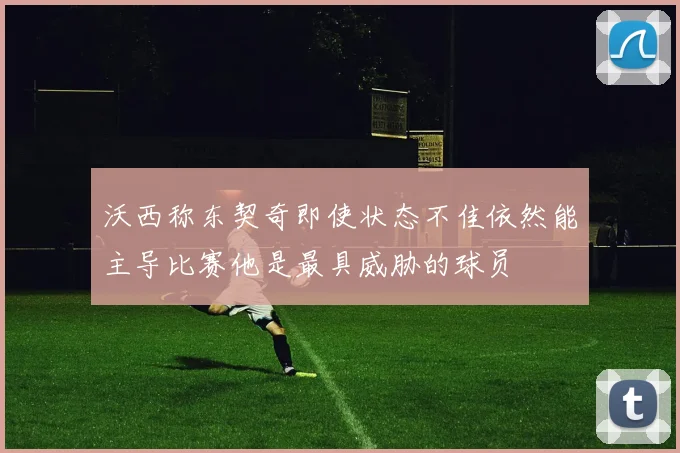 沃西称东契奇即使状态不佳依然能主导比赛他是最具威胁的球员