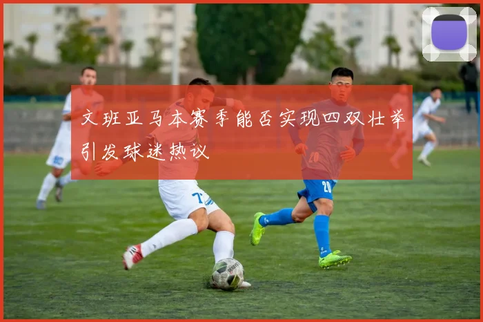 文班亚马本赛季能否实现四双壮举引发球迷热议
