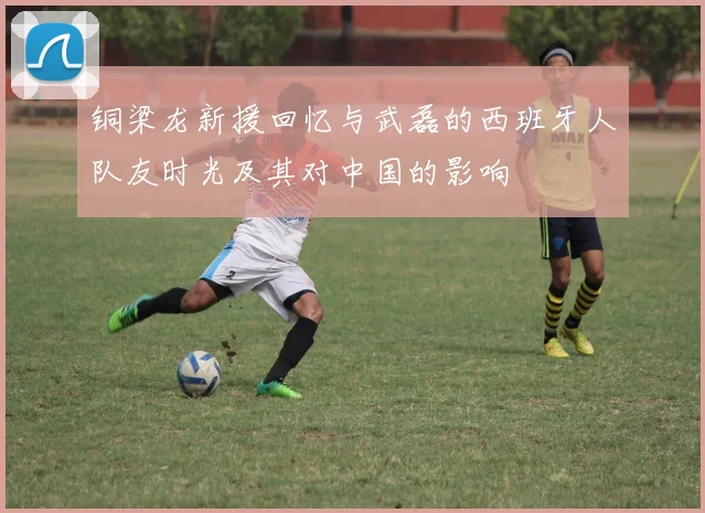 铜梁龙新援回忆与武磊的西班牙人队友时光及其对中国的影响