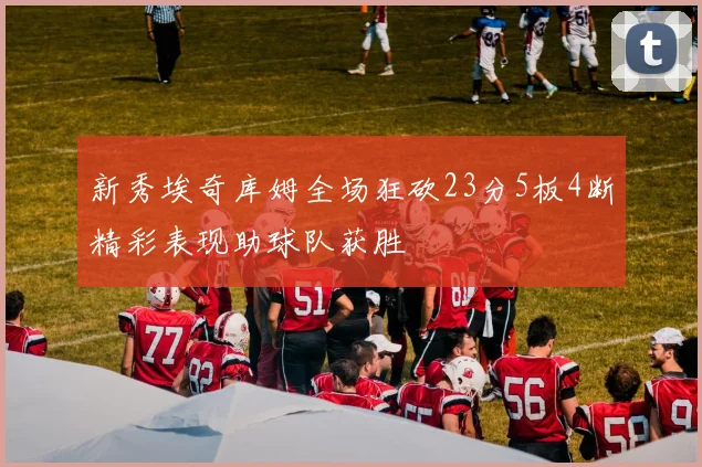 新秀埃奇库姆全场狂砍23分5板4断精彩表现助球队获胜