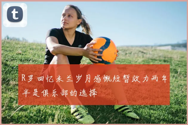 R罗回忆米兰岁月感慨短暂效力两年半是俱乐部的选择